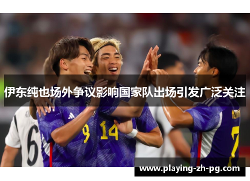 伊东纯也场外争议影响国家队出场引发广泛关注 伊东纯也场外争议影响国家队出场引发广泛关注