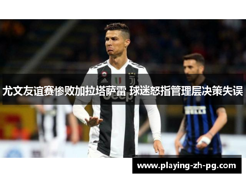 尤文友谊赛惨败加拉塔萨雷 球迷怒指管理层决策失误 尤文友谊赛惨败加拉塔萨雷 球迷怒指管理层决策失误