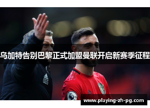 乌加特告别巴黎正式加盟曼联开启新赛季征程