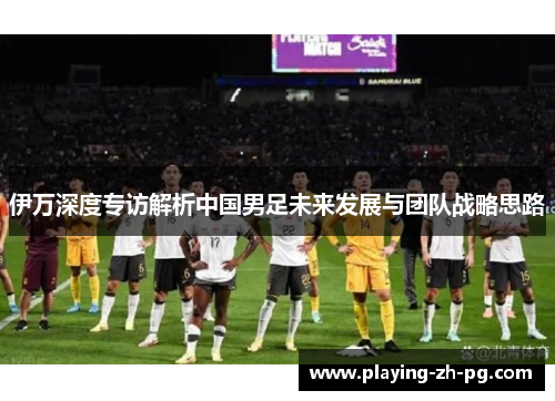 伊万深度专访解析中国男足未来发展与团队战略思路 伊万深度专访解析中国男足未来发展与团队战略思路